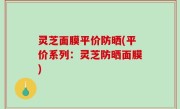 灵芝面膜平价防晒(平价系列：灵芝防晒面膜)