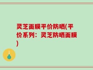 灵芝面膜平价防晒(平价系列：灵芝防晒面膜)
