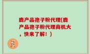鹿产品孢子粉代理(鹿产品孢子粉代理商机大，快来了解！)