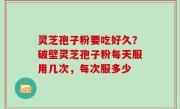 灵芝孢子粉要吃好久？破壁灵芝孢子粉每天服用几次，每次服多少
