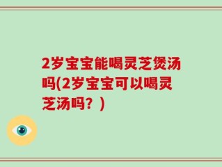 2岁宝宝能喝灵芝煲汤吗(2岁宝宝可以喝灵芝汤吗？)