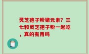 灵芝孢子粉锗元素？三七和灵芝孢子粉一起吃，真的有用吗