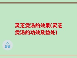 灵芝煲汤的效果(灵芝煲汤的功效及益处)