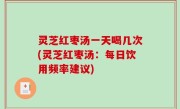灵芝红枣汤一天喝几次(灵芝红枣汤：每日饮用频率建议)