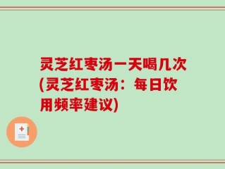 灵芝红枣汤一天喝几次(灵芝红枣汤：每日饮用频率建议)