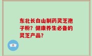东北长白山制药灵芝孢子粉？健康养生必备的灵芝产品？