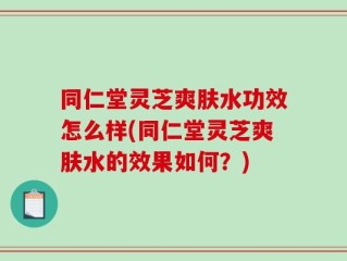 同仁堂灵芝爽肤水功效怎么样(同仁堂灵芝爽肤水的效果如何？)