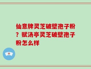 仙意牌灵芝破壁孢子粉？赋汤亭灵芝破壁孢子粉怎么样
