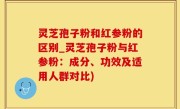 灵芝孢子粉和红参粉的区别_灵芝孢子粉与红参粉：成分、功效及适用人群对比)
