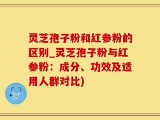 灵芝孢子粉和红参粉的区别_灵芝孢子粉与红参粉：成分、功效及适用人群对比)