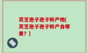 灵芝孢子孢子粉产地(灵芝孢子孢子粉产自哪里？)