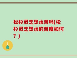 松杉灵芝煲水苦吗(松杉灵芝煲水的苦度如何？)