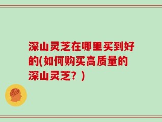 深山灵芝在哪里买到好的(如何购买高质量的深山灵芝？)