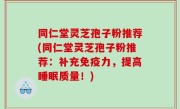 同仁堂灵芝孢子粉推荐(同仁堂灵芝孢子粉推荐：补充免疫力，提高睡眠质量！)