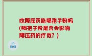 吃降压药能喝孢子粉吗(喝孢子粉是否会影响降压药的疗效？)