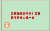 灵芝破壁胞子粉？灵芝孢子粉多少钱一盒