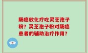 肠癌放化疗吃灵芝孢子粉？灵芝孢子粉对肠癌患者的辅助治疗作用？