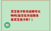 灵芝孢子粉月经期可以喝吗(能否在月经期食用灵芝孢子粉？)