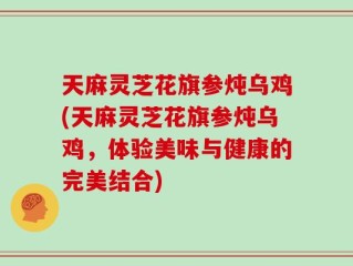 天麻灵芝花旗参炖乌鸡(天麻灵芝花旗参炖乌鸡，体验美味与健康的完美结合)
