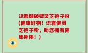 识君健破壁灵芝孢子粉(健康好物！识君健灵芝孢子粉，助您拥有健康身体！)