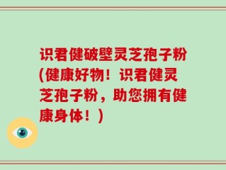 识君健破壁灵芝孢子粉(健康好物！识君健灵芝孢子粉，助您拥有健康身体！)