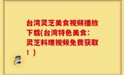 台湾灵芝美食视频播放下载(台湾特色美食：灵芝料理视频免费获取！)