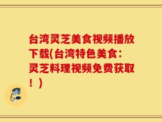 台湾灵芝美食视频播放下载(台湾特色美食：灵芝料理视频免费获取！)