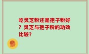 吃灵芝粉还是孢子粉好？灵芝与孢子粉的功效比较？