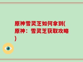 原神雪灵芝如何拿到(原神：雪灵芝获取攻略)