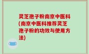 灵芝孢子粉南京中医科(南京中医科推荐灵芝孢子粉的功效与使用方法)