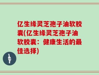 亿生缘灵芝孢子油软胶囊(亿生缘灵芝孢子油软胶囊：健康生活的最佳选择)