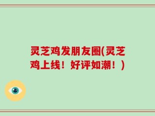 灵芝鸡发朋友圈(灵芝鸡上线！好评如潮！)