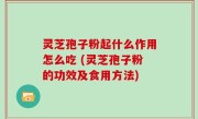 灵芝孢子粉起什么作用怎么吃 (灵芝孢子粉的功效及食用方法)