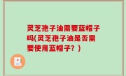 灵芝孢子油需要蓝帽子吗(灵芝孢子油是否需要使用蓝帽子？)