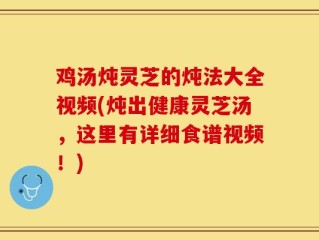 鸡汤炖灵芝的炖法大全视频(炖出健康灵芝汤，这里有详细食谱视频！)