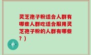 灵芝孢子粉适合人群有哪些人群吃适合服用灵芝孢子粉的人群有哪些？)