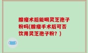 腺瘤术后能喝灵芝孢子粉吗(腺瘤手术后可否饮用灵芝孢子粉？)