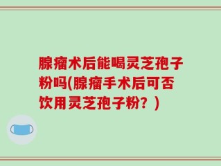 腺瘤术后能喝灵芝孢子粉吗(腺瘤手术后可否饮用灵芝孢子粉？)