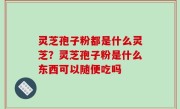 灵芝孢子粉都是什么灵芝？灵芝孢子粉是什么东西可以随便吃吗