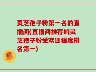 灵芝孢子粉第一名的直播间(直播间推荐的灵芝孢子粉受欢迎程度排名第一)