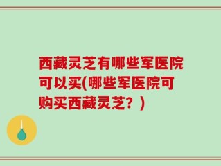 西藏灵芝有哪些军医院可以买(哪些军医院可购买西藏灵芝？)