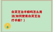 白灵芝治手癣吗怎么用法(如何使用白灵芝治疗手癣？)