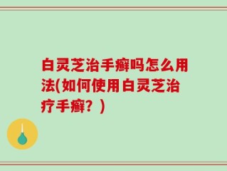 白灵芝治手癣吗怎么用法(如何使用白灵芝治疗手癣？)
