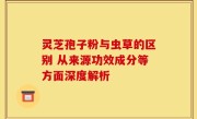 灵芝孢子粉与虫草的区别 从来源功效成分等方面深度解析