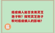 癌症病人能否食用灵芝孢子粉？探究灵芝孢子粉对癌症病人的影响？