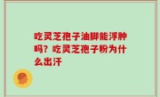 吃灵芝孢子油脚能浮肿吗？吃灵芝孢子粉为什么出汗
