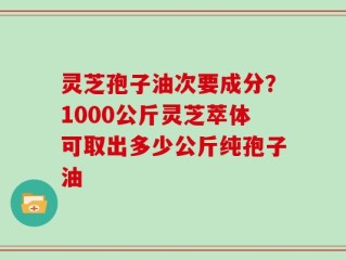 灵芝孢子油次要成分？1000公斤灵芝萃体可取出多少公斤纯孢子油
