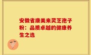 安徽省康美来灵芝孢子粉：品质卓越的健康养生之选