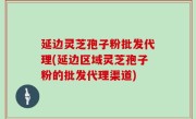 延边灵芝孢子粉批发代理(延边区域灵芝孢子粉的批发代理渠道)