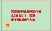灵芝孢子粉怎样制作美食(美食DIY：灵芝孢子粉的制作方法